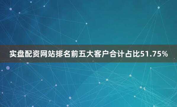 实盘配资网站排名前五大客户合计占比51.75%
