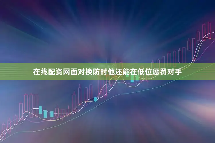 在线配资网面对换防时他还能在低位惩罚对手