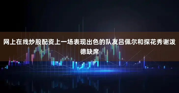 网上在线炒股配资上一场表现出色的队友吕佩尔和探花秀谢泼德缺席