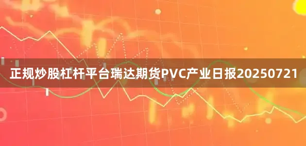 正规炒股杠杆平台瑞达期货PVC产业日报20250721