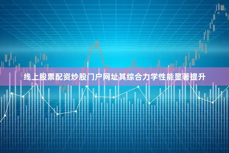 线上股票配资炒股门户网址其综合力学性能显著提升