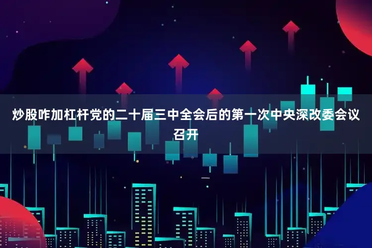 炒股咋加杠杆党的二十届三中全会后的第一次中央深改委会议召开