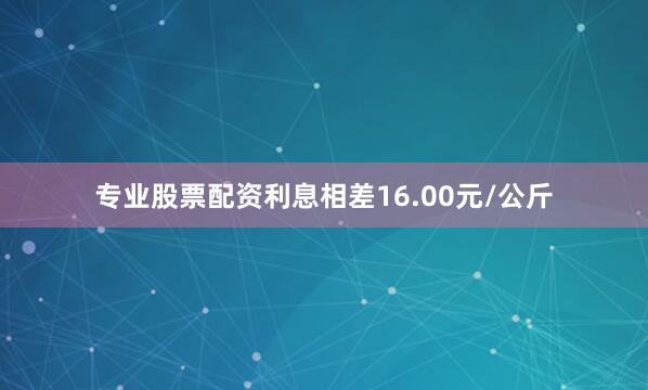 专业股票配资利息相差16.00元/公斤